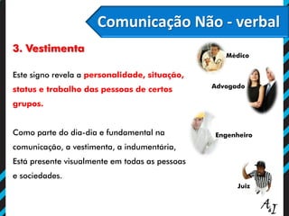 Comunicação Não - verbal
3. Vestimenta
Este signo revela a personalidade, situação,
status e trabalho das pessoas de certos
grupos.
Como parte do dia-dia e fundamental na
comunicação, a vestimenta, a indumentária,
Está presente visualmente em todas as pessoas
e sociedades.
Engenheiro
Médico
Advogado
Juiz
 