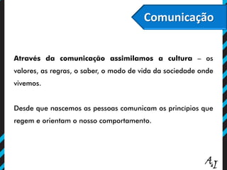 Comunicação
Através da comunicação assimilamos a cultura – os
valores, as regras, o saber, o modo de vida da sociedade onde
vivemos.
Desde que nascemos as pessoas comunicam os princípios que
regem e orientam o nosso comportamento.
 