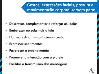 Gestos, expressões faciais, postura e
movimentação corporal servem para:
• Descrever, complementar e reforçar as ideias
• Embelezar ou substituir a fala
• Dar mais dinamismo à comunicação
• Expressar sentimentos
• Favorecer o entendimento
• Promover a interação com a plateia
• Facilitar a transmissão das mensagens
 