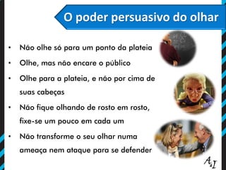 O poder persuasivo do olhar
• Não olhe só para um ponto da plateia
• Olhe, mas não encare o público
• Olhe para a plateia, e não por cima de
suas cabeças
• Não fique olhando de rosto em rosto,
fixe-se um pouco em cada um
• Não transforme o seu olhar numa
ameaça nem ataque para se defender
O poder persuasivo do olhar
 