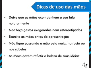 O poder persuasivo do olhar
Dicas de uso das mãos
• Deixe que as mãos acompanhem a sua fala
naturalmente
• Não faça gestos exagerados nem estereotipados
• Exercite as mãos antes da apresentação
• Não fique passando a mão pelo nariz, no rosto ou
nos cabelos
• As mãos devem refletir a beleza de suas ideias
 
