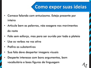 O poder persuasivo do olhar
Como expor suas ideias
• Comece falando com entusiasmo. Esteja presente por
inteiro
• Articule bem as palavras, não exagere nos movimentos
do rosto
• Fale sem esforço, mas para ser ouvido por toda a plateia
• Use os verbos na voz ativa
• Prefira os substantivos
• Sua fala deve despertar imagens visuais
• Desperte interesse com bons argumentos, bom
vocabulário e boas figuras de linguagem
 