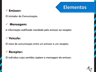 Elementos
 Emissor:
O iniciador da Comunicação.
 Mensagem:
A informação codificada mandada pelo emissor ao receptor.
 Veículo:
O meio de comunicação entre um emissor e um receptor.
 Receptor:
O indivíduo cujos sentidos captam a mensagem do emissor.
 