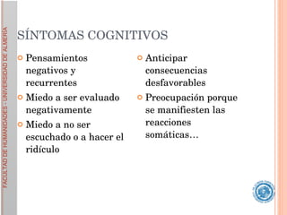 SÍNTOMAS COGNITIVOS  Pensamientos negativos y recurrentes Miedo a ser evaluado negativamente Miedo a no ser escuchado o a hacer el ridículo Anticipar consecuencias desfavorables Preocupación porque se manifiesten las reacciones somáticas… 