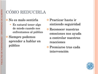 CÓMO REDUCIRLA No es malo sentirla Es natural tener algo de miedo cuando nos enfrentamos al público Siempre podemos aprender a hablar en público Practicar hasta ir sintiendo seguiridad Reconocer nuestras emociones nos ayuda a controlar nuestras reacciones Premiarse tras cada intervención 