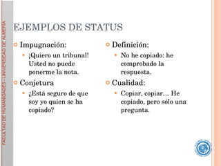 EJEMPLOS DE STATUS Impugnación:  ¡Quiero un tribunal! Usted no puede ponerme la nota. Conjetura ¿Está seguro de que soy yo quien se ha copiado?  Definición:  No he copiado: he comprobado la respuesta. Cualidad:  Copiar, copiar… He copiado, pero sólo una pregunta.  