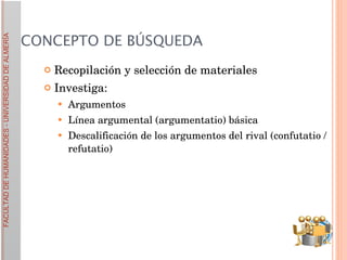 CONCEPTO DE BÚSQUEDA Recopilación y selección de materiales Investiga: Argumentos Línea argumental (argumentatio) básica Descalificación de los argumentos del rival (confutatio / refutatio)   