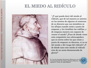 "¿Y qué puedo decir del miedo al ridículo, que de tal manera se asienta en las mentes de algunos al comienzo de su discurso que sus miembros se les aflojan cuando están a punto de empezar, y les tiemblan las rodillas, y de ninguna manera son capaces de vencer el miedo? ¿Pues de dónde viene esta compulsión tan sobrecogedora que se cierne sobre los que están a punto de empezar su discurso, si no es del miedo y del riesgo del ridículo? ¿Y de dónde nace este miedo al ridículo sino de un ansia desmesurada de gloria?" EL MIEDO AL RIDÍCULO Fr. Luis de Granada,  Eclesiástica Rhetoricae sive De Ratione Concionandi libri VI , Lisboa, Antonius Riberius, 1576, libro I, capítulo 5. (Trad. M. López-Muñoz) 