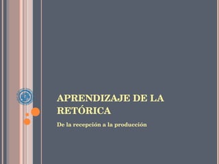 APRENDIZAJE DE LA RETÓRICA De la recepción a la producción 