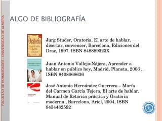 ALGO DE BIBLIOGRAFÍA Jurg Studer, Oratoria. El arte de hablar, disertar, convencer, Barcelona, Ediciones del Drac, 1997. ISBN 848889323X  Juan Antonio Vallejo-Nájera, Aprender a hablar en público hoy, Madrid, Planeta, 2006 , ISBN 8408068636  José Antonio Hernández Guerrero – María del Carmen García Tejera, El arte de hablar. Manual de Retórica práctica y Oratoria moderna , Barcelona, Ariel, 2004, ISBN 8434482592  