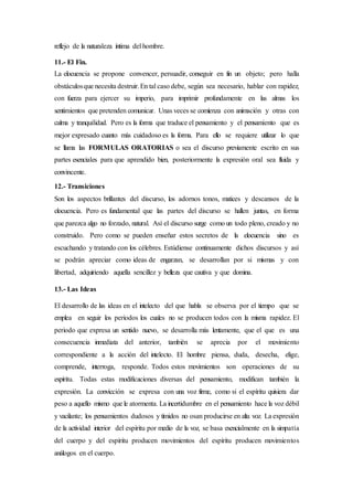 reflejo de la naturaleza íntima del hombre.
11.- El Fin.
La elocuencia se propone convencer, persuadir, conseguir en fin un objeto; pero halla
obstáculosque necesita destruir.En tal caso debe, según sea necesario, hablar con rapidez,
con fuerza para ejercer su imperio, para imprimir profundamente en las almas los
sentimientos que pretenden comunicar. Unas veces se comienza con animación y otras con
calma y tranquilidad. Pero es la forma que traduce el pensamiento y el pensamiento que es
mejor expresado cuanto más cuidadoso es la forma. Para ello se requiere utilizar lo que
se llama las FORMULAS ORATORIAS o sea el discurso previamente escrito en sus
partes esenciales para que aprendido bien, posteriormente la expresión oral sea fluida y
convincente.
12.- Transiciones
Son los aspectos brillantes del discurso, los adornos tonos, matices y descansos de la
elocuencia. Pero es fundamental que las partes del discurso se hallen juntas, en forma
que parezca algo no forzado, natural. Así el discurso surge como un todo pleno, creado y no
construido. Pero como se pueden enseñar estos secretos de la elocuencia sino es
escuchando y tratando con los célebres. Estúdiense continuamente dichos discursos y así
se podrán apreciar como ideas de engarzan, se desarrollan por si mismas y con
libertad, adquiriendo aquella sencillez y belleza que cautiva y que domina.
13.- Las Ideas
El desarrollo de las ideas en el intelecto del que habla se observa por el tiempo que se
emplea en seguir los periodos los cuales no se producen todos con la misma rapidez. El
periodo que expresa un sentido nuevo, se desarrolla más lentamente, que el que es una
consecuencia inmediata del anterior, también se aprecia por el movimiento
correspondiente a la acción del intelecto. El hombre piensa, duda, desecha, elige,
comprende, interroga, responde. Todos estos movimientos son operaciones de su
espíritu. Todas estas modificaciones diversas del pensamiento, modifican también la
expresión. La convicción se expresa con una voz firme, como si el espíritu quisiera dar
peso a aquello mismo que le atormenta. La incertidumbre en el pensamiento hace la voz débil
y vacilante; los pensamientos dudosos y tímidos no osan producirse en alta voz. La expresión
de la actividad interior del espíritu por medio de la voz, se basa esencialmente en la simpatía
del cuerpo y del espíritu producen movimientos del espíritu producen movimientos
análogos en el cuerpo.
 