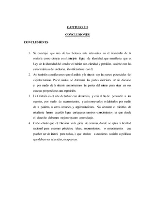 CAPITULO III
CONCLUSIONES
CONCLUSIONES
1. Se concluye que uno de los factores más relevantes en el desarrollo de la
oratoria como ciencia es el principio lógico de identidad, que manifiesta que es
Ley de la Identidad del orador el hablar con claridad y precisión, acorde con las
características del auditorio, identificándose conél.
2. Así también consideramos que el análisis y la síntesis son las partes potenciales del
espíritu humano. Por el análisis se determina las partes esenciales de un discurso
y por medio de la síntesis reconstruimos las partes del mismo para situar en sus
exactas proporciones una exposición.
3. La Oratoria es el arte de hablar con elocuencia, y con el fin de persuadir a los
oyentes, por medio de razonamientos, y así conmoverlos o deleitarlos por medio
de la palabra, u otros recursos y argumentaciones. No obstante el colectivo de
estudiante hemos querido lograr enriquecer nuestros conocimientos ya que desde
el derecho debemos mejorar nuestro aprendizaje.
4. Cabe señalar que el Discurso es la pieza de oratoria, donde se aplica la facultad
racional para exponer principios, ideas, razonamientos, o conocimientos que
pueden ser de interés para todos, o que atañen a cuestiones sociales o políticas
que deben ser aclaradas, oexpuestas.
 