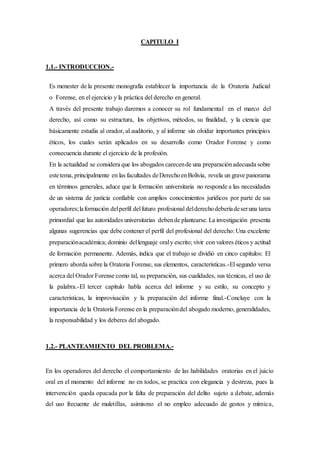 CAPITULO I
1.1.- INTRODUCCION.-
Es menester de la presente monografía establecer la importancia de la Oratoria Judicial
o Forense, en el ejercicio y la práctica del derecho en general.
A través del presente trabajo daremos a conocer su rol fundamental en el marco del
derecho, así como su estructura, los objetivos, métodos, su finalidad, y la ciencia que
básicamente estudia al orador, al auditorio, y al informe sin olvidar importantes principios
éticos, los cuales serán aplicados en su desarrollo como Orador Forense y como
consecuencia durante el ejercicio de la profesión.
En la actualidad se considera que los abogados carecende una preparaciónadecuada sobre
estetema, principalmente en las facultades deDerechoenBolivia, revela un grave panorama
en términos generales, aduce que la formación universitaria no responde a las necesidades
de un sistema de justicia confiable con amplios conocimientos jurídicos por parte de sus
operadores;laformación delperfil delfuturo profesional delderechodeberíadeseruna tarea
primordial que las autoridades universitarias debende plantearse. La investigación presenta
algunas sugerencias que debe contener el perfil del profesional del derecho: Una excelente
preparaciónacadémica; dominio dellenguaje oraly escrito; vivir con valores éticos y actitud
de formación permanente. Además, indica que el trabajo se dividió en cinco capítulos: El
primero aborda sobre la Oratoria Forense, sus elementos, características.-El segundo versa
acerca del Orador Forense como tal, su preparación, sus cualidades, sus técnicas, el uso de
la palabra.-El tercer capítulo habla acerca del informe y su estilo, su concepto y
características, la improvisación y la preparación del informe final.-Concluye con la
importancia de la Oratoria Forense en la preparacióndel abogado moderno, generalidades,
la responsabilidad y los deberes del abogado.
1.2.- PLANTEAMIENTO DEL PROBLEMA.-
En los operadores del derecho el comportamiento de las habilidades oratorias en el juicio
oral en el momento del informe no en todos, se practica con elegancia y destreza, pues la
intervención queda opacada por la falta de preparación del delito sujeto a debate, además
del uso frecuente de muletillas, asimismo el no empleo adecuado de gestos y mímica,
 