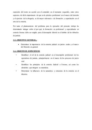expresión del rostro no acorde con el contenido en el momento requerido, entre otros
aspectos, de ahí la importancia de que en la práctica profesional en el marco del derecho
y el ejercicio de la abogacía, se dé mayor relevancia a la formación y capacitación en el
arte de la oratoria.
Por tanto el planteamiento del problema para la ejecución del presente trabajo ha
determinado indagar sobre el por qué, la formación en profesional y especializada en
oratoria forense debe ser exigida para el desempeño laboral en el ámbito de los tribuales
de justicia.
1.3.- OBJETIVO GENERAL.-
 Determinar la importancia de la oratoria judicial en juicios orales y el marco
del Derecho en general.
1.4.- OBJETIVOS ESPECIFICOS
• Identificar el rol de la oratoria judicial en el desempeño profesional de los
operadores de justicia, principalmente en el marco de los procesos de juicio
oral.
• Identificar los principios de la oratoria Judicial o Forense, así como los
elementos que integran su naturaleza.
• Determinar la influencia de la naturaleza y estructura de la oratoria en el
discurso.
 