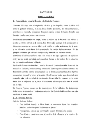 CAPITULO II
MARCO TEORICO
2.1 Generalidades sobre la Retórica y la Oratoria Forense.-
Podemos decir que tanto el magistrado, el fiscal y los abogados, toman el juicio oral
como un quehacer cotidiano, en la que, desde distintas posiciones, las más contrapuestas,
contribuyen a plasmarla, conscientes de que en esencia, se trata de hechos formales que
han sido creados para juzgar a una persona.
La retórica es en su sentido más amplio, teoría y práctica de la elocuencia sea hablada o
escrita. La retórica hablada es la oratoria. Esta define reglas que rigen toda composición o
discurso en prosa que se propone influir en la opinión o en los sentimientos de la gente,
y en tal sentido es una forma de la propaganda. Se ocupa fundamentalmente de los
principios que tienen que ver con la composición y enunciado del discurso oratorio.
La Oratoria enfunción a la retórica viene a ser el uso de las reglas aplicadas a la expresión
oral y que han surgido del estudio de la naturaleza humana y del análisis de los discursos
de los grandes oradores de la Historia.
La Oratoria Forense, es desarrollada para la defensa de los derechos civiles dentro de los
Estados de Derecho ypara el debate y aclaraciones de las mejores decisiones comunes. Su
florecimiento coincidió siempre con el ejercicio de las libertades democráticas. Sus objetivos
son enseñar, persuadir y mover a la acción. De ahí que su interés haya despertado con
renovador valor en la sociedad de nuestros días. Es necesidad de exponer en la mejor
forma oral las exigencias de la justicia en los conflictos sociales y de hacer brillar la verdad
de las leyes.
La Oratoria Forense, requiere de los conocimientos de la legislación, las inclinaciones
de los jueces, las costumbres y pasiones de su tiempo. La Oratoria jurídica, se hace aún más
notoria en los juicios orales.
2.1.1 Oratoria Forense
Adjetivo derivado de foro:
• Foro (del latín forum): m, Plaza donde se trataban en Roma los negocios
públicos y donde el pretor celebraban los juicios.
• Foro: por ext., sitio en que los tribunales oyen y determinan las causas.
• Foro: Curia, y cuanto concierne al ejercicio de la abogacía y la práctica de
los tribunales.
 