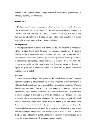 sometido a una racional armonía, incluye también la abstracción, la generalización, la
inducción, la división, la demostración.
4.- Dialéctica.
La Dialéctica es el tipo cierto y seguro para calificar y comprobar la verdad sobre toda
clase de ideas o hechos. Ya ARISTÒTELES nos decía que la esencia de la Oratoria es la
Dialéctica. Es la PALANCA MOTRIX DEL CONVENCIMIENTO y a la vez el arma
fuerte con que el orador se ha de dirigir, al ánimo judicial para persuadirlo y el escudo
invulnerable con que puede ser frente a los tiros sofísticos.
5.-- Exposición.
El orador puede exponer los hechos de la materia de litis, sin descender a menudencias
inútiles, y al mismo tiempo debe de animar su exposición haciendo uso de figuras o
imágenes sencillas y valiéndose de periodos cortos. No olvidar que las cuestiones en el
foro se fundan ordinariamente en hechos que conviene exponer con exactitud y recordando
las circunstancias fundamentales, al hacer mención de las pruebas de la otra parte debe
efectuarse con verdad pues las consecuencias don desastrosas cuando se descubre el
engaño sino ya en toda la exposición forense. El Orador ante los jueces debe hablar,
repetirnos, con la verdad.
6.- Modo.
Es conveniente mostrar siempre algún grado de calor en defensa de la causa. El abogado
representa a su cliente y habla en nombre de éste. Por consiguiente no debe mostrarse frío o
indiferente al defender intereses que se han confiado a su capacidad ysu talento. Pero esto
debe hacerse con cierta dignidad, con cierta prudencia económica, con discreta
oportunidad y según lo reclame la naturaleza de la causa que se defiende.. Las pasiones en
el orador se dirigen a convencer o a mover las voluntades. Las Primeras son más
moderadas y las segundas son más vehementes. Si a esto se agrega la gloria del triunfo
sobre el entendimiento de los demás nuestro interés se aumenta y se aviva nuestro deseo
de comunicar nuestro convencimiento a los que nos oyen o a quienes nos dirigen. En
consecuencia, hay sentimientos que nacen de la convicción o instrucción, y que son de
agrado si se consigue nuestro deseo y de desagrado, si se conoce y sufre la privación
de ella. En dicho sentimiento no es reprochable que el orador en el foro al momento de su
exposición, muestre cierto grado de animación y calor o emoción.
 