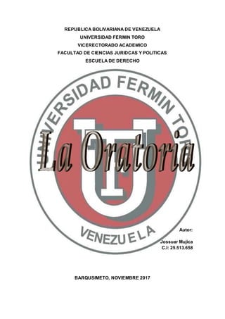 REPUBLICA BOLIVARIANA DE VENEZUELA
UNIVERSIDAD FERMIN TORO
VICERECTORADO ACADEMICO
FACULTAD DE CIENCIAS JURIDCAS Y POLITICAS
ESCUELA DE DERECHO
Autor:
Jossuar Mujica
C.I: 25.513.658
BARQUSIMETO, NOVIEMBRE 2017
 