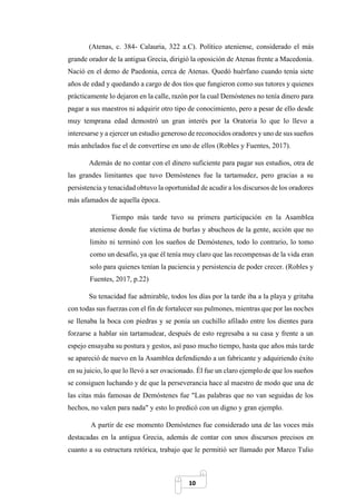 10
(Atenas, c. 384- Calauria, 322 a.C). Político ateniense, considerado el más
grande orador de la antigua Grecia, dirigió la oposición de Atenas frente a Macedonia.
Nació en el demo de Paedonia, cerca de Atenas. Quedó huérfano cuando tenía siete
años de edad y quedando a cargo de dos tíos que fungieron como sus tutores y quienes
prácticamente lo dejaron en la calle, razón por la cual Demóstenes no tenía dinero para
pagar a sus maestros ni adquirir otro tipo de conocimiento, pero a pesar de ello desde
muy temprana edad demostró un gran interés por la Oratoria lo que lo llevo a
interesarse y a ejercer un estudio generoso de reconocidos oradores y uno de sus sueños
más anhelados fue el de convertirse en uno de ellos (Robles y Fuentes, 2017).
Además de no contar con el dinero suficiente para pagar sus estudios, otra de
las grandes limitantes que tuvo Demóstenes fue la tartamudez, pero gracias a su
persistencia y tenacidad obtuvo la oportunidad de acudir a los discursos de los oradores
más afamados de aquella época.
Tiempo más tarde tuvo su primera participación en la Asamblea
ateniense donde fue víctima de burlas y abucheos de la gente, acción que no
limito ni terminó con los sueños de Demóstenes, todo lo contrario, lo tomo
como un desafío, ya que él tenía muy claro que las recompensas de la vida eran
solo para quienes tenían la paciencia y persistencia de poder crecer. (Robles y
Fuentes, 2017, p.22)
Su tenacidad fue admirable, todos los días por la tarde iba a la playa y gritaba
con todas sus fuerzas con el fin de fortalecer sus pulmones, mientras que por las noches
se llenaba la boca con piedras y se ponía un cuchillo afilado entre los dientes para
forzarse a hablar sin tartamudear, después de esto regresaba a su casa y frente a un
espejo ensayaba su postura y gestos, así paso mucho tiempo, hasta que años más tarde
se apareció de nuevo en la Asamblea defendiendo a un fabricante y adquiriendo éxito
en su juicio, lo que lo llevó a ser ovacionado. Él fue un claro ejemplo de que los sueños
se consiguen luchando y de que la perseverancia hace al maestro de modo que una de
las citas más famosas de Demóstenes fue "Las palabras que no van seguidas de los
hechos, no valen para nada" y esto lo predicó con un digno y gran ejemplo.
A partir de ese momento Demóstenes fue considerado una de las voces más
destacadas en la antigua Grecia, además de contar con unos discursos precisos en
cuanto a su estructura retórica, trabajo que le permitió ser llamado por Marco Tulio
 