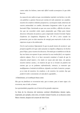 12
contra todos los helenos, tanto más difícil resulta aconsejaros lo que debe
hacerse.
La causa de esto radica en que, necesitándose reprimir con hechos y no sólo
con palabras a quienes buscan por encima de todo aumentar sus caudales,
nosotros los oradores rehuimos proponeros y aconsejaros nada, temerosos de
vuestra animosidad; en cambio, disertamos largamente sobre lo que está
haciendo Filipo. Insistiendo en que son cosas terribles y difíciles de tolerar.
Los que me escucháis estáis mejor preparados que Filipo para lanzar
discursos rebosantes de justicia y para comprender Joselyn Corredor Tapias
Cuadernos de Lingüística Hispánica No. 19 139 a otros cuando los
pronuncian, pero no dais muestras de energía para marcarle el alto en las
empresas en que se ha embarcado.
Con lo cual acontece lógicamente lo que no puede menos de acontecer: que
prospera aquello en lo que cada cual pone su empeño y diligencia; los hechos
para Filipo y para vosotros los discursos. De modo que si también en el día de
hoy nos basta con exponer lo que conviene la cosa resulta fácil y no requiere
esfuerzo alguno. Pero si se hace necesario examinar el modo de que la
situación actual mejore y los males no vayan aún más lejos, sin apenas
nosotros darnos cuenta, y la manera de que no se levante un poderío tan
enorme que ya no podamos enfrentárnosle, entonces, es menester que
modifiquemos el método de deliberar, dejando a un lado el anterior; porque,
ya se trate de nosotros, los oradores, o de vosotros, los oyentes, hay que
preferir lo útil y conveniente a lo más fácil y agradable…
A Demóstenes, se le atribuyen frases como:
Haz que tus familiares te reverencien más, que te teman; pues el amor sigue a la
reverencia, mas el odio, al temor.
Las oportunidades pequeñas son el inicio de las grandes empresas.
La fama de los discursos del ateniense continuó difundiéndose durante siglos,
inspirando, por ejemplo, entre otros, al orador romano Cicerón, en su discurso contra
Marco Antonio, después de la muerte de Julio César.
 