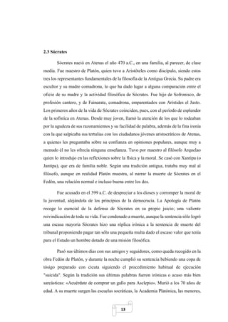 13
2.3 Sócrates
Sócrates nació en Atenas el año 470 a.C., en una familia, al parecer, de clase
media. Fue maestro de Platón, quien tuvo a Aristóteles como discípulo, siendo estos
tres los representantes fundamentales de la filosofía de la Antigua Grecia. Su padre era
escultor y su madre comadrona, lo que ha dado lugar a alguna comparación entre el
oficio de su madre y la actividad filosófica de Sócrates. Fue hijo de Sofronisco, de
profesión cantero, y de Fainarate, comadrona, emparentados con Arístides el Justo.
Los primeros años de la vida de Sócrates coinciden, pues, con el período de esplendor
de la sofística en Atenas. Desde muy joven, llamó la atención de los que lo rodeaban
por la agudeza de sus razonamientos y su facilidad de palabra, además de la fina ironía
con la que salpicaba sus tertulias con los ciudadanos jóvenes aristocráticos de Atenas,
a quienes les preguntaba sobre su confianza en opiniones populares, aunque muy a
menudo él no les ofrecía ninguna enseñanza. Tuvo por maestro al filósofo Arquelao
quien lo introdujo en las reflexiones sobre la física y la moral. Se casó con Xantipa (o
Jantipa), que era de familia noble. Según una tradición antigua, trataba muy mal al
filósofo, aunque en realidad Platón muestra, al narrar la muerte de Sócrates en el
Fedón, una relación normal e incluso buena entre los dos.
Fue acusado en el 399 a.C. de despreciar a los dioses y corromper la moral de
la juventud, alejándola de los principios de la democracia. La Apología de Platón
recoge lo esencial de la defensa de Sócrates en su propio juicio; una valiente
reivindicación de toda su vida. Fue condenado a muerte, aunque la sentencia sólo logró
una escasa mayoría Sócrates hizo una réplica irónica a la sentencia de muerte del
tribunal proponiendo pagar tan sólo una pequeña multa dado el escaso valor que tenía
para el Estado un hombre dotado de una misión filosófica.
Pasó sus últimos días con sus amigos y seguidores, como queda recogido en la
obra Fedón de Platón, y durante la noche cumplió su sentencia bebiendo una copa de
tósigo preparado con cicuta siguiendo el procedimiento habitual de ejecución
"suicida". Según la tradición sus últimas palabras fueron irónicas o acaso más bien
sarcásticas: «Acuérdate de comprar un gallo para Asclepio». Murió a los 70 años de
edad. A su muerte surgen las escuelas socráticas, la Academia Platónica, las menores,
 