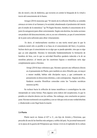 14
dos de moral y dos de dialéctica, que tuvieron en común la búsqueda de la virtud a
través del conocimiento de lo bueno.
Arregui (2014) menciona que “El interés de la reflexión filosófica se centraba
entonces en torno al ser humano y la sociedad, abandonando el predominio del interés
por el estudio de la naturaleza.” (p.79) Según Sócrates, bastaba el conocimiento de lo
justo (la autognosis) para obrar correctamente. Según esta doctrina, las malas acciones
son producto del desconocimiento, esto es, no son voluntarias, ya que el conocimiento
de lo justo sería suficiente para obrar virtuosamente.
Es decir, el intelectualismo socrático es una teoría moral para la que la
conducta moral sólo es posible si se basa en el conocimiento del bien y la justicia.
Incluso decía que el conocimiento no es algo que se pueda aprender, sino que es algo
que ya está adquirido. Sócrates le interesaba fundamentalmente la formación de
hombres de bien, con lo que su actividad filosófica quedaría reducida a la de un
moralista práctico: el interés por las cuestiones lógicas o metafísicas sería algo
completamente ajeno a Sócrates.
Arregi (2014) hace referencia que, Sócrates ejercerá una influencia directa
en el pensamiento de Platón, pero también en otros filósofos que, en mayor
o menor medida, habían sido discípulos suyos, y que continuarán su
pensamiento en direcciones distintas, y aún contrapuestas. Algunos de ellos,
fundaron escuelas filosóficas conocidas como las "escuelas socráticas
menores (p.86).
Su rechazo hacia la reflexión de temas metafísicos o cosmológicos ha sido
interpretado en varias formas. Para algunos sería indicio del escepticismo, lo que lo
pondría en relación directa con los sofistas. Sin embargo, esta conclusión no parece
justa: Sócrates testimonió con su palabra y con su vida que creía en una verdad absoluta
y obedeciendo a esto llegó hasta la muerte
2.4 Platón
Platón nació en Atenas el 427 a. C., era hijo de Aristón y Perictione, que
procedía de una de las familias más antiguas y nobles del país. Su juventud transcurrió
en la época de la guerra del Peloponeso que Atenas vivió en el esplendor de la cultura
 