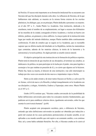 15
de Pericles. El suceso más importante en su formación intelectual fue su encuentro con
Sócrates del que fue discípulo durante ocho años. La influencia de Sócrates, de la que
hablaremos más adelante, se muestra en la misma forma externa de los escritos
platónicos, los diálogos, que, en un principio, Platón dedicaba a presentar a su maestro.
en el año 387 a. C., funda Platón La Academia. Esta institución, dedicada a la
enseñanza, tomó el nombre de su emplazamiento, un lugar a escasos dos kilómetros
de las murallas de la ciudad, consagrado al héroe Academos, e incluía un huerto con
árboles, jardines, un gimnasio y otros edificios. La mayor parte de la instrucción tenía
lugar por medio del método dialéctico, aunque Platón también daba continuamente
conferencias. El plan de estudios que se seguía en La Academia, que es razonable
suponer que no difería mucho del diseñado en La República, incluía las matemáticas
(que contenían, además de las materias clásicas, la teoría de la harmonía y la
astronomía) y la teoría política. En algún período se enseñó ciencia natural.
El objetivo principal de esta instrucción era la formación de políticos expertos.
Platón tenía la intención de que muchos de sus discípulos, al terminar sus estudios, se
dedicasen a la política, no para participar en la lucha por el poder, sino para legislar o
aconsejar a los que estaban en posesión de él, y es cierto que algunos así lo hicieron.
Platón fue, hasta su muerte, el director de esta institución y tan sólo interrumpió su
trabajo por dos veces con ocasión de dos nuevos e importantes viajes a Sicilia.
Harto ya de andar errante y de tener tantos fracasos en Sicilia y a salvo por fin
en Atenas, volvió de nuevo a la filosofía y trabajó tranquilamente en la Academia con
sus discípulos y colegas, Aristóteles, Eudoxo y Espeusipo, entre otros. Muere Platón
en el 347 a. C.
Grube (1973) sostiene que, “Sócrates estaba convencido de la posibilidad de
hallar definiciones universales para todos los conceptos morales fundamentales, que
pudieran servir para establecer criterios éticos, igualmente universales, sobre los que
asentar la convivencia humana”. (p.68)
Platón aceptará este presupuesto socrático, pero, a diferencia de Sócrates,
entiende que tales definiciones universales no pueden ser obtenidas por inducción a
partir del examen de los casos particulares pertenecientes al mundo sensible, ni ser
aplicadas a ese mundo sensible que está sujeto a un constante cambio, a un continuo
fluir, tal y como había señalado Heráclito. Por ello, si Sócrates estaba en lo cierto al
 