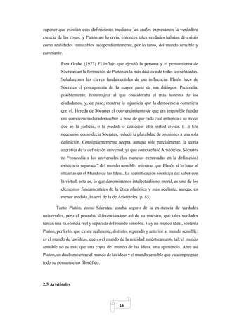 16
suponer que existían esas definiciones mediante las cuales expresamos la verdadera
esencia de las cosas, y Platón así lo creía, entonces tales verdades habrían de existir
como realidades inmutables independientemente, por lo tanto, del mundo sensible y
cambiante.
Para Grube (1973) El influjo que ejerció la persona y el pensamiento de
Sócrates en la formación de Platón es la más decisiva de todas las señaladas.
Señalaremos las claves fundamentales de esa influencia: Platón hace de
Sócrates el protagonista de la mayor parte de sus diálogos. Pretendía,
posiblemente, homenajear al que consideraba el más honesto de los
ciudadanos, y, de paso, mostrar la injusticia que la democracia cometiera
con él. Hereda de Sócrates el convencimiento de que era imposible fundar
una convivencia duradera sobre la base de que cada cual entienda a su modo
qué es la justicia, o la piedad, o cualquier otra virtud cívica. (…) Era
necesario, como decía Sócrates, reducir la pluralidad de opiniones a una sola
definición. Consiguientemente acepta, aunque sólo parcialmente, la teoría
socrática de la definición universal, ya que como señaló Aristóteles, Sócrates
no “concedía a los universales (las esencias expresadas en la definición)
existencia separada” del mundo sensible, mientras que Platón sí lo hace al
situarlas en el Mundo de las Ideas. La identificación socrática del saber con
la virtud, esto es, lo que denominamos intelectualismo moral, es uno de los
elementos fundamentales de la ética platónica y más adelante, aunque en
menor medida, lo será de la de Aristóteles (p. 85)
Tanto Platón, como Sócrates, estaba seguro de la existencia de verdades
universales, pero él pensaba, diferenciándose así de su maestro, que tales verdades
tenían una existencia real y separada del mundo sensible. Hay un mundo ideal, sostenía
Platón, perfecto, que existe realmente, distinto, separado y anterior al mundo sensible:
es el mundo de las ideas, que es el mundo de la realidad auténticamente tal; el mundo
sensible no es más que una copia del mundo de las ideas, una apariencia. Abre así
Platón, un dualismo entre el mundo de las ideas y el mundo sensible que va a impregnar
todo su pensamiento filosófico.
2.5 Aristóteles
 