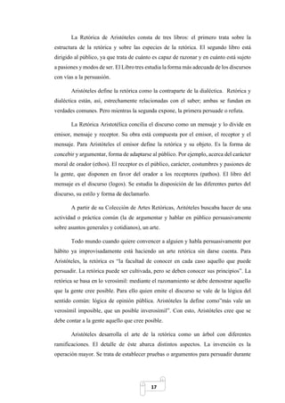 17
La Retórica de Aristóteles consta de tres libros: el primero trata sobre la
estructura de la retórica y sobre las especies de la retórica. El segundo libro está
dirigido al público, ya que trata de cuánto es capaz de razonar y en cuánto está sujeto
a pasiones y modos de ser. El Libro tres estudia la forma más adecuada de los discursos
con vías a la persuasión.
Aristóteles define la retórica como la contraparte de la dialéctica. Retórica y
dialéctica están, así, estrechamente relacionadas con el saber; ambas se fundan en
verdades comunes. Pero mientras la segunda expone, la primera persuade o refuta.
La Retórica Aristotélica concilia el discurso como un mensaje y lo divide en
emisor, mensaje y receptor. Su obra está compuesta por el emisor, el receptor y el
mensaje. Para Aristóteles el emisor define la retórica y su objeto. Es la forma de
concebir y argumentar, forma de adaptarse al público. Por ejemplo, acerca del carácter
moral de orador (ethos). El receptor es el público, carácter, costumbres y pasiones de
la gente, que disponen en favor del orador a los receptores (pathos). El libro del
mensaje es el discurso (logos). Se estudia la disposición de las diferentes partes del
discurso, su estilo y forma de declamarlo.
A partir de su Colección de Artes Retóricas, Aritóteles buscaba hacer de una
actividad o práctica común (la de argumentar y hablar en público persuasivamente
sobre asuntos generales y cotidianos), un arte.
Todo mundo cuando quiere convencer a alguien y habla persuasivamente por
hábito ya improvisadamente está haciendo un arte retórica sin darse cuenta. Para
Aristóteles, la retórica es “la facultad de conocer en cada caso aquello que puede
persuadir. La retórica puede ser cultivada, pero se deben conocer sus principios”. La
retórica se basa en lo verosímil: mediante el razonamiento se debe demostrar aquello
que la gente cree posible. Para ello quien emite el discurso se vale de la lógica del
sentido común: lógica de opinión pública. Aristóteles la define como”más vale un
verosímil imposible, que un posible inverosímil”. Con esto, Aristóteles cree que se
debe contar a la gente aquello que cree posible.
Aristóteles desarrolla el arte de la retórica como un árbol con diferentes
ramificaciones. El detalle de éste abarca distintos aspectos. La invención es la
operación mayor. Se trata de establecer pruebas o argumentos para persuadir durante
 