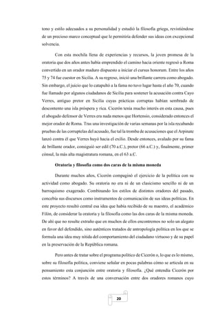 20
tono y estilo adecuados a su personalidad y estudió la filosofía griega, revistiéndose
de un precioso marco conceptual que le permitiría defender sus ideas con excepcional
solvencia.
Con esta mochila llena de experiencias y recursos, la joven promesa de la
oratoria que dos años antes había emprendido el camino hacia oriente regresó a Roma
convertido en un orador maduro dispuesto a iniciar el cursus honorum. Entre los años
75 y 74 fue cuestor en Sicilia. A su regreso, inició una brillante carrera como abogado.
Sin embargo, el juicio que lo catapultó a la fama no tuvo lugar hasta el año 70, cuando
fue llamado por algunos ciudadanos de Sicilia para sostener la acusación contra Cayo
Verres, antiguo pretor en Sicilia cuyas prácticas corruptas habían sembrado de
descontento una isla próspera y rica. Cicerón tenía mucho interés en esta causa, pues
el abogado defensor de Verres era nada menos que Hortensio, considerado entonces el
mejor orador de Roma. Tras una investigación de varias semanas por la isla recabando
pruebas de las corruptelas del acusado, fue tal la tromba de acusaciones que el Arpinate
lanzó contra él que Verres huyó hacia el exilio. Desde entonces, avalado por su fama
de brillante orador, consiguió ser edil (70 a.C.), pretor (66 a.C.) y, finalmente, primer
cónsul, la más alta magistratura romana, en el 63 a.C.
Oratoria y filosofía como dos caras de la misma moneda
Durante muchos años, Cicerón compaginó el ejercicio de la política con su
actividad como abogado. Su oratoria no era ni de un clasicismo sencillo ni de un
barroquismo exagerado. Combinando los estilos de distintos oradores del pasado,
concebía sus discursos como instrumentos de comunicación de sus ideas políticas. En
este proyecto resultó central esa idea que había recibido de su maestro, el académico
Filón, de considerar la oratoria y la filosofía como las dos caras de la misma moneda.
De ahí que no resulte extraño que en muchos de ellos encontremos no solo un alegato
en favor del defendido, sino auténticos tratados de antropología política en los que se
formula una idea muy nítida del comportamiento del ciudadano virtuoso y de su papel
en la preservación de la República romana.
Pero antes de tratar sobre el programa político de Cicerón o, lo que es lo mismo,
sobre su filosofía política, conviene señalar en pocas palabras cómo se articula en su
pensamiento esta conjunción entre oratoria y filosofía. ¿Qué entendía Cicerón por
estos términos? A través de una conversación entre dos oradores romanos cuyo
 