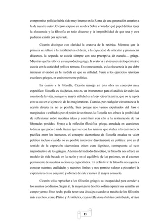 21
compromiso político había sido muy intenso en la Roma de una generación anterior a
la de nuestro autor, Cicerón expuso en su obra Sobre el orador qué papel debían tener
la elocuencia y la filosofía en todo discurso y la imposibilidad de que una y otra
pudieran existir por separado.
Cicerón distingue con claridad la oratoria de la retórica. Mientras que la
primera se refiere a la habilidad en el decir, a la capacidad de articular y pronunciar
discursos, la segunda se asocia siempre con una preceptiva de escuela… griega.
Mientras que la retórica es un producto griego, la oratoria o elocuencia (eloquentia) se
asocia con la actividad política romana. En consecuencia, es la elocuencia la que debe
interesar al orador en la medida en que su utilidad, frente a los ejercicios retóricos
escolares griegos, es eminentemente política.
En cuanto a la filosofía, Cicerón maneja en esta obra un concepto muy
específico: filosofía es dialéctica, esto es, un instrumento para el análisis de todos los
asuntos de la vida, aunque su mayor utilidad en el servicio a la patria, que no se agota
con su uso en el ejercicio de las magistraturas. Cuando, por cualquier circunstancia la
acción directa ya no es posible, bien porque nos vemos expulsados del foro o
marginados o exiliados por el poder de un tirano, la filosofía nos ofrece la posibilidad
de reflexionar sobre nuestras ideas y contribuir con ello a la restauración de las
libertades perdidas. Frente a la reflexión filosófica griega, enredada en cuestiones
teóricas que poco o nada tienen que ver con los asuntos que atañen a la convivencia
pacífica entre los humanos, el concepto ciceroniano de filosofía ensalza su valor
político incluso cuando no es posible intervenir directamente en política: este es el
sentido de la expresión ciceroniana otium cum dignitate, contrapuesta al ocio
improductivo de los griegos. Además del método dialéctico, la filosofía nos ofrece un
modelo de vida basado en la razón y en el equilibrio de las pasiones, en el examen
permanente de nuestras acciones y capacidades. En definitiva: la filosofía nos ayuda a
conocer nuestras cualidades y nuestros límites y nos permite valorar a posteriori la
experiencia en su conjunto y obtener de este examen el mayor consuelo.
Cicerón solía reprochar a los filósofos griegos su incapacidad para atender a
los asuntos cotidianos. Según él, la mayor parte de ellos solían esparcir sus semillas en
campo yermo. Este hecho podía tener una disculpa cuando se trataba de los filósofos
más excelsos, como Platón y Aristóteles, cuyas reflexiones habían contribuido, si bien
 