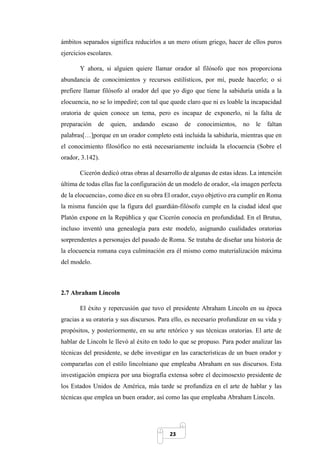 23
ámbitos separados significa reducirlos a un mero otium griego, hacer de ellos puros
ejercicios escolares.
Y ahora, si alguien quiere llamar orador al filósofo que nos proporciona
abundancia de conocimientos y recursos estilísticos, por mí, puede hacerlo; o si
prefiere llamar filósofo al orador del que yo digo que tiene la sabiduría unida a la
elocuencia, no se lo impediré; con tal que quede claro que ni es loable la incapacidad
oratoria de quien conoce un tema, pero es incapaz de exponerlo, ni la falta de
preparación de quien, andando escaso de conocimientos, no le faltan
palabras[…]porque en un orador completo está incluida la sabiduría, mientras que en
el conocimiento filosófico no está necesariamente incluida la elocuencia (Sobre el
orador, 3.142).
Cicerón dedicó otras obras al desarrollo de algunas de estas ideas. La intención
última de todas ellas fue la configuración de un modelo de orador, «la imagen perfecta
de la elocuencia», como dice en su obra El orador, cuyo objetivo era cumplir en Roma
la misma función que la figura del guardián-filósofo cumple en la ciudad ideal que
Platón expone en la República y que Cicerón conocía en profundidad. En el Brutus,
incluso inventó una genealogía para este modelo, asignando cualidades oratorias
sorprendentes a personajes del pasado de Roma. Se trataba de diseñar una historia de
la elocuencia romana cuya culminación era él mismo como materialización máxima
del modelo.
2.7 Abraham Lincoln
El éxito y repercusión que tuvo el presidente Abraham Lincoln en su época
gracias a su oratoria y sus discursos. Para ello, es necesario profundizar en su vida y
propósitos, y posteriormente, en su arte retórico y sus técnicas oratorias. El arte de
hablar de Lincoln le llevó al éxito en todo lo que se propuso. Para poder analizar las
técnicas del presidente, se debe investigar en las características de un buen orador y
compararlas con el estilo lincolniano que empleaba Abraham en sus discursos. Esta
investigación empieza por una biografía extensa sobre el decimosexto presidente de
los Estados Unidos de América, más tarde se profundiza en el arte de hablar y las
técnicas que emplea un buen orador, así como las que empleaba Abraham Lincoln.
 