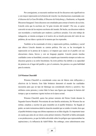 24
Por consiguiente, es necesario analizar tres de los discursos más significativos
y con mayor repercusión en la historia de Lincoln. Las disertaciones examinadas son:
el discurso de La Casa Dividida, el Discurso de Gettysburg y, finalmente, su Segundo
Discursos Inaugural. Estos discursos son estudiados para extraer el motivo de su éxito.
Lincoln creía que la escritura era “el gran invento del mundo”. Por eso, se quiso
convertir en uno de los mejores escritores del mundo. De hecho, sus discursos todavía
son recordados y reutilizados por oradores y políticos actuales. Con este trabajo de
indagación, se intenta averiguar si el motivo de su triunfo provenía del valor de sus
palabras, de sus ideas o quizás de la manera que las expresaba.
También se ha examinado el éxito y repercusión política, mediática y social
que obtuvo Lincoln durante su carrera política. Por eso, se ha investigado la
repercusión en la prensa de la época y el impacto que causó en el pueblo con sus
alocuciones claras, breves y con un lenguaje popular. Lincoln poseía muchas
cualidades como su humildad, cercanía y empatía que transmitía siempre en todos sus
discursos gracias a su estilo lincolniano. Su éxito político fue debido a su capacidad
de ponerse en el lugar del pueblo o, por el contrario, fue gracias a su gran habilidad
para la oratoria.
2.8 Winston Churchill
Winston Churchill es considerado como uno de líderes más influyentes y
efectivos de la historia. Este líder británico demostró al mundo las cualidades
necesarias para que un tipo de liderazgo sea considerado efectivo y positivo. Sus
atributos como persona y como líder lo hace una figura que traspasa la barrera del
tiempo y que se mantiene vigente incluso en la época actual.
Winston Churchill, quien fue primer ministro del Reino Unido durante la
Segunda Guerra Mundial. Proveniente de una familia aristócrata, Sir Winston fue un
militar, estadista y escritor de gran renombre en el pueblo británico. Su llegada al
poder, un tanto tormentosa dada la situación mundial que se estaba viviendo, hizo que
el pueblo británico tenga una última esperanza en su líder elegido. Es importante tener
en cuenta que antes de ser electo como primer ministro, Churchill se había anticipado
a sus predecesores, ya que les había advertido sobre los peligros que representaban las
aspiraciones y la influencia de Adolf Hitler. Sin embargo, estos subestimaron estas
 