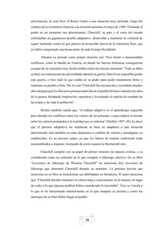 25
advertencias, lo cual llevó al Reino Unido a una situación muy delicada, luego del
colapso de la resistencia francesa a la invasión alemana en mayo de 1940. Tomando el
poder en un momento tan determinante, Churchill, su país y el resto del mundo
enfrentaban un gigantesco desafío adaptativo: desarrollar y mantener la voluntad de
seguir luchando contra lo que parecía la invencible fuerza de la Alemania Nazi, que
ya había conquistado una buena parte de toda Europa Occidental.
Durante su periodo como primer ministro este “hizo frente a innumerables
conflictos, como la batalla de Francia, en donde las fuerzas británicas consiguieron
escapar de un escenario muy desfavorable contra las fuerzas alemanas” Toda su labor
se basó en contrarrestar las adversidades durante la guerra. Para él era imposible perder
esta guerra, e hizo todo lo que estaba en su poder para poder mantenerse firme y
mantener su pueblo a flote. Por lo cual “Churchill fue reconocido y recordado muchos
años después por los discursos pronunciados hacia el pueblo británico durante los años
de la guerra, brindando inspiración, esperanza y levantando el espíritu de combate de
las tropas y de toda la población”.
Heifetz también señala que, “el trabajo adaptivo es el aprendizaje requerido
para abordar los conflictos entre los valores de las personas, o para reducir la brecha
entre los valores postulados y la realidad que se enfrenta” (Heifetz 1997, 49). Es decir
que el proceso adaptativo no solamente se basa en adaptarse a una situación
determinada, sino también en estar dispuestos a cambiar de valores y paradigmas ya
establecidos. Es un proceso arduo, ya que los líderes de manera tradicional están
acostumbrados a imponer, limitando de cierta manera la libertad del otro.
Churchill cumplió con su papel de primer ministro de manera exitosa, y es
considerado como un referente en lo que compete a liderazgo efectivo. En su libro
“Lecciones de liderazgo de Winston Churchill” Se menciona diez lecciones de
liderazgo que demostró Churchill durante su mandato. La primera lección que
menciona en su libro es transformar sus debilidades en fortalezas. El autor menciona
que “Churchill decidió mantener la cabeza baja y concentrarse en la mejora, en lugar
de ceder a lo que algunos podrían haber considerado lo inevitable”. Esto se vincula a
lo que se ha mencionado anteriormente en lo que compete al carisma y como los
mensajes de su líder deben llegar al pueblo.
 
