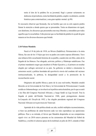27
tenía el don de la palabra. En su juventud, llegó a pensar seriamente en
dedicarse al periodismo, tenía facilidad de palabra, amplio vocabulario, sentido
histórico para contextualizar y una gran rapidez mental. (p.98)
Es necesario observar que Kennedy, fue un hombre que con su solo aspecto podría
llamar la atención a donde quiera que se presentaba. Tenía un dinamismo sin igual,
con idealismo, los discursos que presentaba eran muy liberales y entendidos por todos
aquellos que lo escuchaban. Cabe precisar que su facilidad de palabra lo ayudó de gran
manera en los diversos discursos que brindó.
2.10 Nelson Mandela
Nació el 18 de julio de 1918, en Mvezo (Sudáfrica). Perteneciente a la etnia
Xhosa, fue uno de los 13 hijos que tuvo su padre con cuatro esposas diferentes. Tuvo
una infancia feliz escuchando historias de su pueblo, cuando éste era libre, antes de la
llegada de los blancos. Fue abogado, activista, político y filántropo sudafricano. Fue
el primer mandatario negro que encabezó el Poder Ejecutivo, y el primero en resultar
elegido por sufragio universal en su país. Su gobierno se dedicó a desmontar la
estructura social y política heredada del apartheid a través del combate del racismo
institucionalizado, la pobreza, la desigualdad social y la promoción de la
reconciliación social.
Originario del pueblo Xhosa y parte de la casa real tembu, Mandela estudió
Derecho en la Universidad de Fort Hare y la Universidad de Witwatersrand. Cuando
residía en Johannesburgo, se involucró en la política anticolonialista, por lo que se unió
a las filas del Congreso Nacional Africano, y luego fundó su Liga Juvenil. Tras la
llegada al poder del Partido Nacional en 1948, ganó protagonismo durante
la Campaña del Desafío de 1952 y fue elegido presidente regional del Congreso
Nacional Africano en la provincia de Transvaal.
Apartado de la vida política desde ese año, recibió múltiples reconocimientos,
si bien sus problemas de salud hicieron cada vez más esporádicas sus apariciones
públicas. Pese a su retirada, el fervor que Mandela despertaba en sus compatriotas
siguió vivo: en 2010 estuvo presente en las ceremonias del Mundial de Fútbol de
Sudáfrica, y recibió el caluroso apoyo de la multitud; en julio de 2013, estando el líder
 
