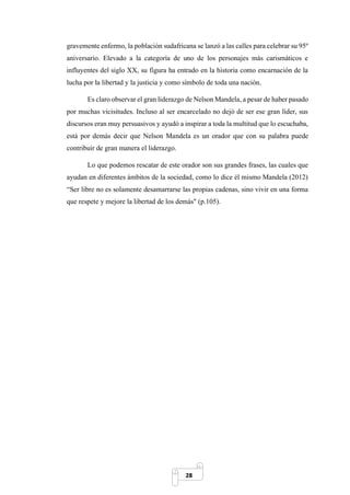 28
gravemente enfermo, la población sudafricana se lanzó a las calles para celebrar su 95º
aniversario. Elevado a la categoría de uno de los personajes más carismáticos e
influyentes del siglo XX, su figura ha entrado en la historia como encarnación de la
lucha por la libertad y la justicia y como símbolo de toda una nación.
Es claro observar el gran liderazgo de Nelson Mandela, a pesar de haber pasado
por muchas vicisitudes. Incluso al ser encarcelado no dejó de ser ese gran líder, sus
discursos eran muy persuasivos y ayudó a inspirar a toda la multitud que lo escuchaba,
está por demás decir que Nelson Mandela es un orador que con su palabra puede
contribuir de gran manera el liderazgo.
Lo que podemos rescatar de este orador son sus grandes frases, las cuales que
ayudan en diferentes ámbitos de la sociedad, como lo dice él mismo Mandela (2012)
“Ser libre no es solamente desamarrarse las propias cadenas, sino vivir en una forma
que respete y mejore la libertad de los demás" (p.105).
 