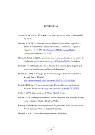 30
REFERENCIAS
Arregui, M. O. (2014). SÓCRATES. ArtyHum: Revista de Artes y Humanidades,
(6), 77-86.
Corredor, J. (2012). Doce magnos oradores: Breves consideraciones biográficas e
intento de acercamiento a uno de sus discursos. Cuadernos de Lingüística
Hispánica, 19, 133-156. file:///C:/Users/USER/Downloads/Dialnet-
DoceMagnosOradores-4181819.pdf
Chichi, M. Suñol, V. (2008). La retórica y la poética de Aristóteles: sus puntos de
confluencia. http://www.scielo.org.mx/pdf/dianoia/v53n60/v53n60a4.pdf
Desarrollo por oratoria en Lima (2021). Historia de la Oratoria. Perú. Disponible en
https://coachingyliderazgo.net/historia-de-la-oratoria/
Elizalde, C. (2018). El liderazgo efectivo demostrado por Winston Churchill en la
Segunda Guerra Mundial.
https://repositorio.usfq.edu.ec/bitstream/23000/7417/1/139159.pdf
Gené, C. (2010). La retórica comunicativa de Abraham Lincoln a través de sus
discursos. Recuperado de: https://www.recercat.cat/handle/2072/81878
Grube, G. (1973). El pensamiento de Platón. Madrid: Gredos.
Heifetz (2002). Liderazgo sin respuestas fáciles: Propuesta para un nuevo diálogo
social en tiempos difíciles. Barcelona: Paidós.
Kennedy, JF (1964). Documentos públicos de los presidentes de los Estados Unidos:
John F. Kennedy, 1963. Los mejores libros sobre.
Mandela, N. (2012). Nelson Mandela por sí mismo. Plataforma.
 