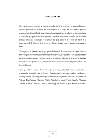 6
INTRODUCCIÓN
El presente ensayo muestra la historia y evolución de la oratoria a lo largo del tiempo,
teniendo presente sus avances en cada espacio a lo largo de cada época, pero no
aisladamente sino mediante diferentes personajes quienes ayudaron en gran medida a
la evolución y repercusión de la oratoria, aquellos personajes también son llamados
grandes oradores. Entonces el objetivo de este ensayo es poner en relieve la
importancia de la historia de la oratoria y los aportes de cada orador en su respectiva
época.
El ensayo es de tipo expositivo, ya que se informará de una forma clara y de un tema
de investigación abarcando diferentes puntos de vista, eso ayudará a los lectores a tener
un panorama mucho más claro acerca de la historia y evolución de la oratoria. Es claro
precisar que los aportes de los grandes oradores complementaron de gran medida a esa
línea de historia.
El ensayo está dividido en dos capítulos; el primero, es el de la historia y evolución de
la oratoria, tocando cuatro épocas fundamentales: antigua, media, moderna y
contemporánea. En el segundo capítulo veremos a los grandes oradores, iniciando con
Pericles, Demóstenes, Sócrates, Platón, Aristóteles, Marco Tulio Cicerón, Abraham
Lincoln, Winston Churchill, John F. Kennedy y por último el gran Nelson Mandela.
 