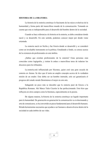 7
HISTORIA DE LA ORATORIA
La historia de la oratoria constituye lo fascinante de las raíces evolutivas de la
humanidad y forma parte del maravilloso mundo de la comunicación. Tomando en
cuenta que esta es indispensable para el desarrollo del hombre dentro de la sociedad.
Cuando se hace referencia a la historia en la oratoria, se debe considerar donde
nació y se desarrolló. En este sentido, podemos conocer mejor por donde viene
orientada.
La oratoria nació en Sicilia y fue Grecia donde se desarrolló y se consideró
como un invaluable instrumento en la política. Estudiando a fondo, se conoce acerca
de la existencia de profesionales en este ámbito.
¿Sabías que existían profesionales de la oratoria? Estas personas eran
conocidas como logógrafos, y tenían la ardua o maravillosa tarea de redactar los
discursos para los tribunales.
La oratoria está influenciada por Sócrates, quien creó una gran escuela de
oratoria en Atenas. Se dice que él tenía un amplio concepto acerca de la verdadera
misión de un orador. Este debía ser un hombre instruido, solo así garantizaría el
progreso del estado siendo Demóstenes el mejor en este arte.
Indagando un poco más se descubre que la oratoria pasó de Grecia a la
República Romana. Ahí Marco Tulio Cicerón la fue perfeccionando. Esto hizo que
influyera en otros campos como la literatura, especialmente en la poesía.
De alguna manera, la historia de la oratoria constituye un legado importante
para la humanidad. De generación en generación la comunicación va evolucionando y
arte de comunicarse, se ha convertido en pieza fundamental para el desarrollo humano.
Brinda herramientas necesarias que ayudan a ser humano a desenvolverse dentro de la
sociedad en cada ámbito de sus vidas.
 