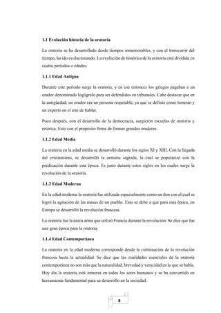 8
1.1 Evolución historia de la oratoria
La oratoria se ha desarrollado desde tiempos inmemorables, y con el transcurrir del
tiempo, ha ido evolucionando. La evolución de histórica de la oratoria está dividida en
cuatro períodos o edades.
1.1.1 Edad Antigua
Durante este período surge la oratoria, y en ese entonces los griegos pagaban a un
orador denominado logógrafo para ser defendidos en tribunales. Cabe destacar que en
la antigüedad, un orador era un persona respetable, ya que se definía como honesto y
un experto en el arte de hablar.
Poco después, con el desarrollo de la democracia, surgieron escuelas de oratoria y
retórica. Esto con el propósito firme de formar grandes oradores.
1.1.2 Edad Media
La oratoria en la edad media se desarrolló durante los siglos XI y XIII. Con la llegada
del cristianismo, se desarrolló la oratoria sagrada, la cual se popularizó con la
predicación durante esta época. Es justo durante estos siglos en los cuales surge la
revolución de la oratoria.
1.1.3 Edad Moderna
En la edad moderna la oratoria fue utilizada especialmente como un don con el cual se
logró la agitación de las masas de un pueblo. Esto se debe a que para esta época, en
Europa se desarrolló la revolución francesa.
La oratoria fue la única arma que utilizó Francia durante la revolución. Se dice que fue
una gran época para la oratoria.
1.1.4 Edad Contemporánea
La oratoria en la edad moderna corresponde desde la culminación de la revolución
francesa hasta la actualidad. Se dice que las cualidades esenciales de la oratoria
contemporánea no son más que la naturalidad, brevedad y veracidad en lo que se habla.
Hoy día la oratoria está inmersa en todos los seres humanos y se ha convertido en
herramienta fundamental para su desarrollo en la sociedad.
 