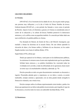9
GRANDES ORADORES
2.1 Pericles
(495-429 aC): En el momento de las edades de oro, fue un gran orador griego,
una persona muy influyente y se le dio el título de Primer Hombre de Atenas.
Gobernó durante 495-429 aC, y este período fue llamado a veces como el período
de Pericles. Apoyó el arte y la literatura y gracias a él Atenas es considerada como el
centro de la educación y la cultura de Grecia. También promovió la democracia
ateniense y se le califica como un populista también. Es conocido por haber dado una
nueva definición a la palabra pública en Atenas.
Fue discípulo de Damon, de Zenón de Elea y del filósofo Anaxágoras, que
trasladó a Atenas las doctrinas de la escuela Jónica. De este último aprendió la
elevación de ideas y las formas nobles y brillantes de sus discursos, en los cuales
llegaba muchas veces hasta el sublime (Roda, 1974).
Según Roda (1974), afirma que
Desde que apareció en la tribuna y tomó parte en las deliberaciones públicas,
los atenienses le miraron como el astro más resplandeciente que los que habían
brillado hasta entonces; y su palabra triunfadora fue venciendo todas las
rivalidades de la envidia y todas las dificultades de la ignorancia, hasta reunir
en torno suyo a la muchedumbre seducida y admirada. (p. 74)
Pericles procedía en todo con gran discernimiento mostrando su elocuencia e
ingenio. Presentaba ademán grave y majestuoso, su voz dulce y sonora, su acento
inalterable, siempre solemne y apasionado, con un alma grande donde arraigaba la
firmeza de voluntad y una virtud cívica.
Pericles siempre subía a la tribuna experimentando cierta timidez y pedía a los
dioses que apartasen de sus labios toda palabra inconveniente, pero lograba el vigor de
la elocuencia y recorría todos los tonos con admirable facilidad (Roda, 1974).
2.2 Demóstenes
 