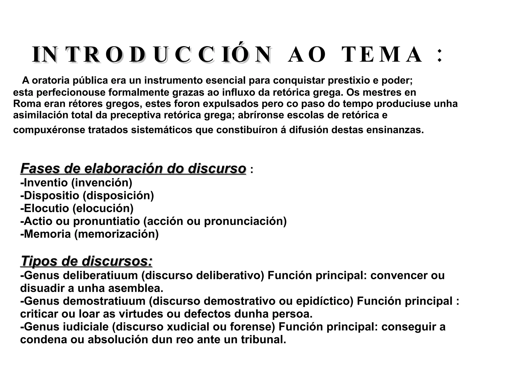 A oratoria pública era un instrumento esencial para conquistar prestixio e poder; esta perfecionouse formalmente grazas ao influxo da retórica grega. Os mestres en Roma eran rétores gregos, estes foron expulsados pero co paso do tempo produciuse unha  asimilación total da preceptiva retórica grega; abríronse escolas de retórica e  compuxéronse tratados sistemáticos que constibuíron á difusión destas ensinanzas.  INTRODUCCIÓN  AO TEMA : Fases de elaboración do discurso   : -Inventio (invención) -Dispositio (disposición) -Elocutio (elocución) -Actio ou pronuntiatio (acción ou pronunciación) -Memoria (memorización) Tipos de discursos: -Genus deliberatiuum (discurso deliberativo) Función principal: convencer ou disuadir a unha asemblea. -Genus demostratiuum (discurso demostrativo ou epidíctico) Función principal : criticar ou loar as virtudes ou defectos dunha persoa. -Genus iudiciale (discurso xudicial ou forense) Función principal: conseguir a condena ou absolución dun reo ante un tribunal. 