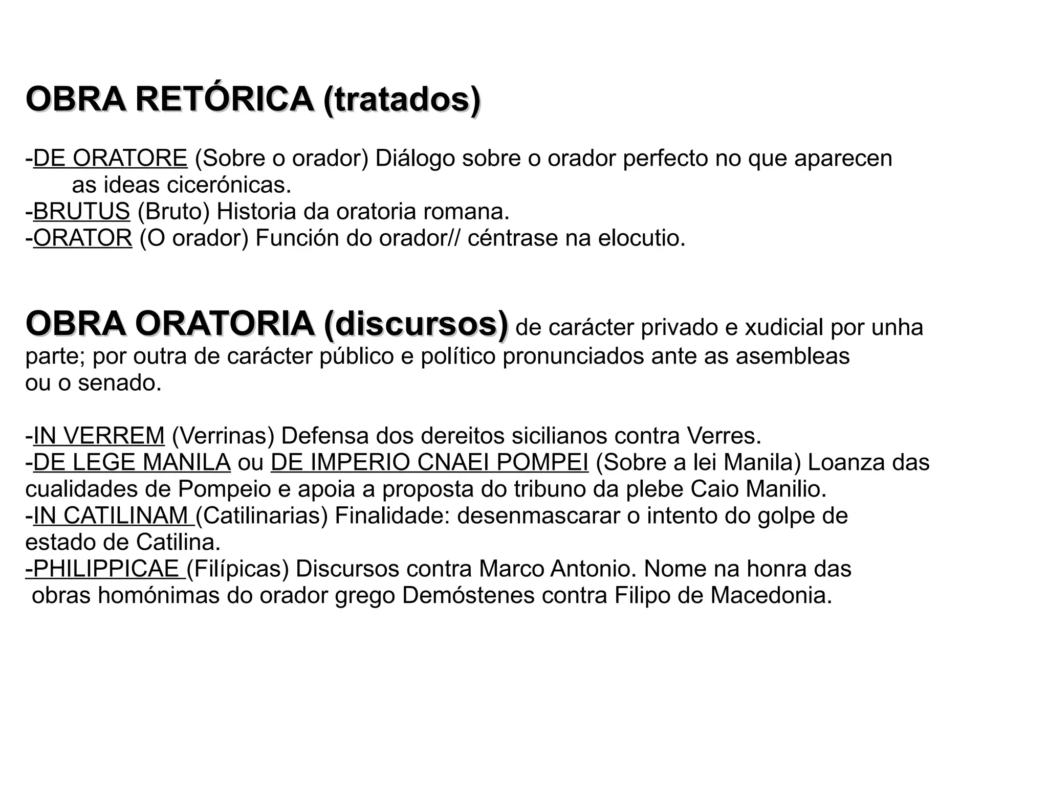 A oratoria Primitiva   APIO CLAUDIO  (o cego; 1ª ½ s. III a.C.): Discurso contra a proposta de paz con Pirro II (rei de Epiro) MARCO PORCIO CATÓN (s. III-II a.C.) :Escritor de 150 discursos (conservados fragmentos de 80).  REM TENE, VERBA SEQVENTVR : Sentencia na que mostra a súa valoración do dominio da técnica xurídica. Irmáns TIBERIO e CAIO GRACO (2ª ½ s. II a.C.) : Tribunos da plebe e defensores. HORTENSIO (1ª ½ s. II a.C.) : Rival de Cicerón e representante da escola  asiánica. CICERÓN  s. I a.c Arpio   -Estudou en Roma retórica grega, dereito e filosofía. 