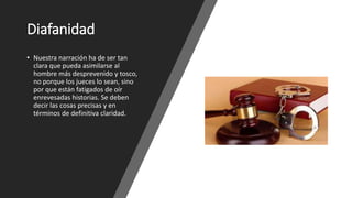 Diafanidad
• Nuestra narración ha de ser tan
clara que pueda asimilarse al
hombre más desprevenido y tosco,
no porque los jueces lo sean, sino
por que están fatigados de oír
enrevesadas historias. Se deben
decir las cosas precisas y en
términos de definitiva claridad.
 