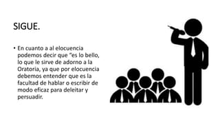SIGUE.
• En cuanto a al elocuencia
podemos decir que “es lo bello,
lo que le sirve de adorno a la
Oratoria, ya que por elocuencia
debemos entender que es la
facultad de hablar o escribir de
modo eficaz para deleitar y
persuadir.
 