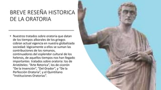 BREVE RESEÑA HISTORICA
DE LA ORATORIA
• Nuestros tratados sobre oratoria que datan
de los tiempos alborales de los griegos
cobran actual vigencia en nuestra globalizada
sociedad: lógicamente a ellos se suman las
contribuciones de los romanos,
continuadores del esplendor cultural de los
helenos, de aquellos tiempos nos han llegado
importantes tratados sobre oratoria: los de
Aristóteles: “Arte Retorica”, los de cicerón
“De la Invención”, “Del Orador”, y “De la
Perfección Oratoria”, y el Quintiliano
“Instituciones Oratorias”.
 