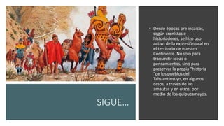 SIGUE…
• Desde épocas pre incaicas,
según cronistas e
historiadores, se hizo uso
activo de la expresión oral en
el territorio de nuestro
Continente. No solo para
transmitir ideas o
pensamientos, sino para
preservar la propia “historia
“de los pueblos del
Tahuantinsuyo, en algunos
casos, a través de los
amautas y en otros, por
medio de los quipucamayos.
 