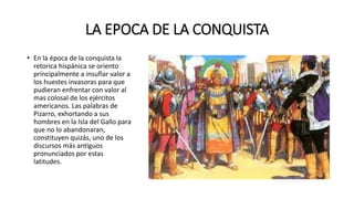 LA EPOCA DE LA CONQUISTA
• En la época de la conquista la
retorica hispánica se oriento
principalmente a insuflar valor a
los huestes invasoras para que
pudieran enfrentar con valor al
mas colosal de los ejércitos
americanos. Las palabras de
Pizarro, exhortando a sus
hombres en la Isla del Gallo para
que no lo abandonaran,
constituyen quizás, uno de los
discursos más antiguos
pronunciados por estas
latitudes.
 