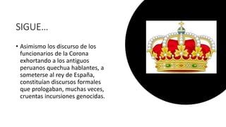 SIGUE…
• Asimismo los discurso de los
funcionarios de la Corona
exhortando a los antiguos
peruanos quechua hablantes, a
someterse al rey de España,
constituían discursos formales
que prologaban, muchas veces,
cruentas incursiones genocidas.
 