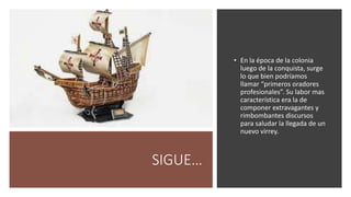 SIGUE…
• En la época de la colonia
luego de la conquista, surge
lo que bien podríamos
llamar “primeros oradores
profesionales”. Su labor mas
característica era la de
componer extravagantes y
rimbombantes discursos
para saludar la llegada de un
nuevo virrey.
 