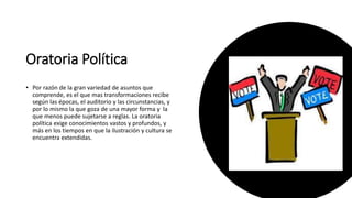 Oratoria Política
• Por razón de la gran variedad de asuntos que
comprende, es el que mas transformaciones recibe
según las épocas, el auditorio y las circunstancias, y
por lo mismo la que goza de una mayor forma y la
que menos puede sujetarse a reglas. La oratoria
política exige conocimientos vastos y profundos, y
más en los tiempos en que la ilustración y cultura se
encuentra extendidas.
 